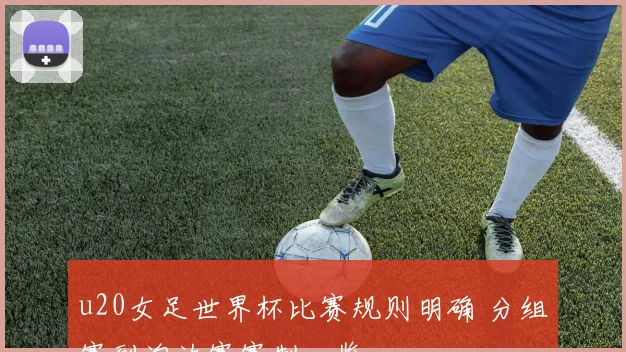 u20女足世界杯比赛规则明确 分组赛到淘汰赛赛制一览