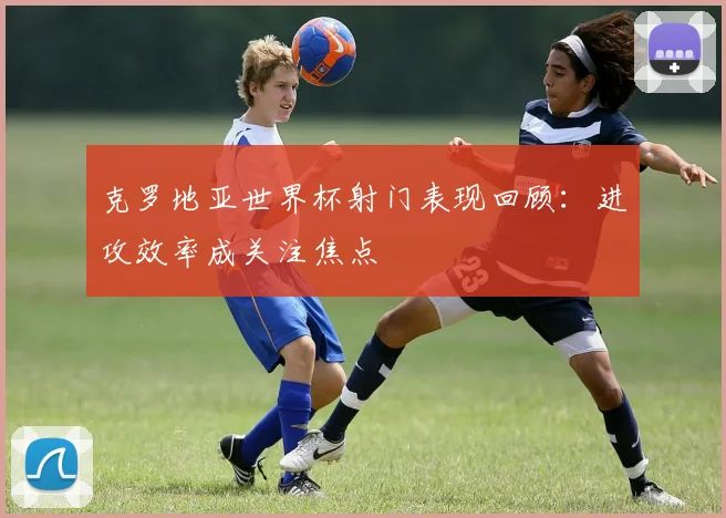 克罗地亚世界杯射门表现回顾:进攻效率成关注焦点