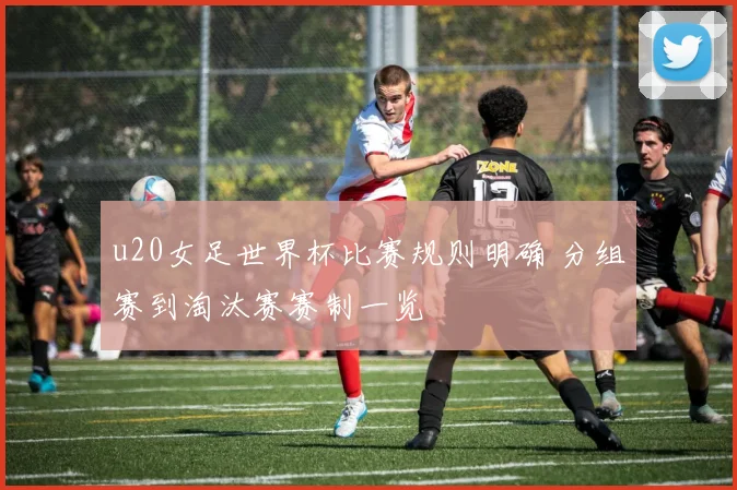 u20女足世界杯比赛规则明确 分组赛到淘汰赛赛制一览