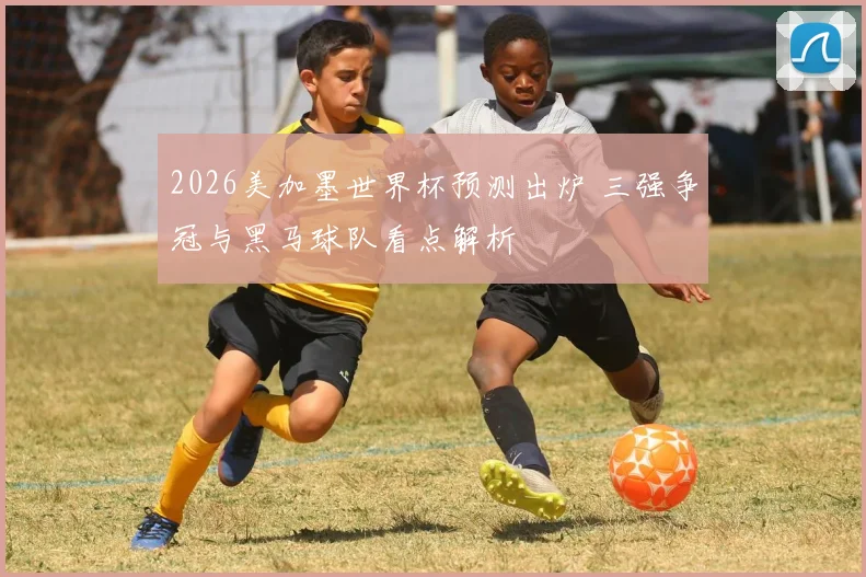 2026美加墨世界杯预测出炉 三强争冠与黑马球队看点解析