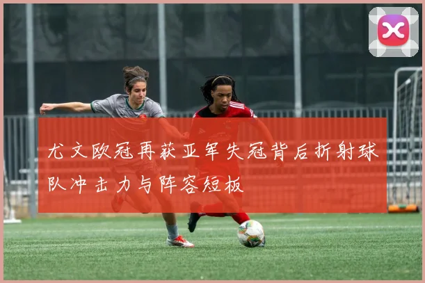 尤文欧冠再获亚军失冠背后折射球队冲击力与阵容短板