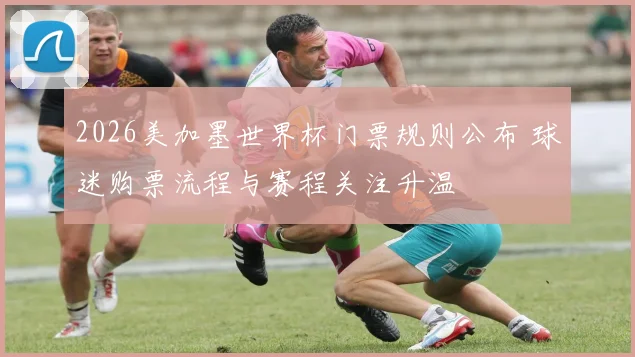 2026美加墨世界杯门票规则公布 球迷购票流程与赛程关注升温