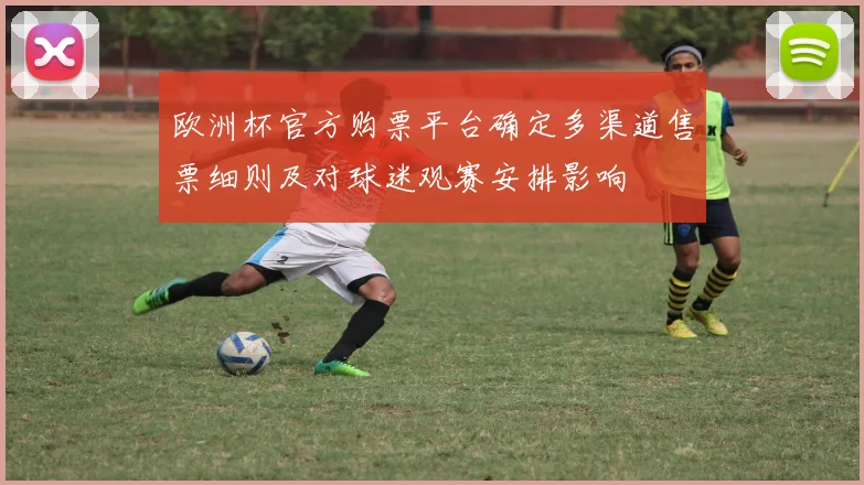 欧洲杯官方购票平台确定多渠道售票细则及对球迷观赛安排影响