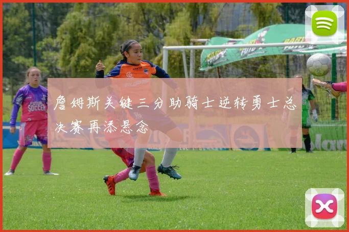 詹姆斯关键三分助骑士逆转勇士总决赛再添悬念