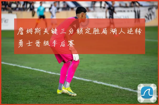 詹姆斯关键三分锁定胜局湖人逆转勇士晋级季后赛