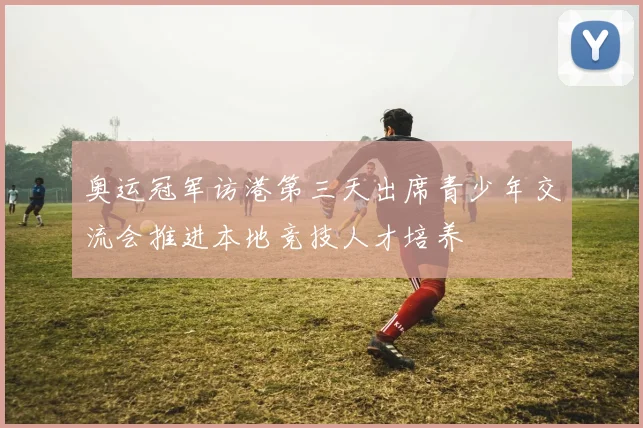 奥运冠军访港第三天出席青少年交流会推进本地竞技人才培养