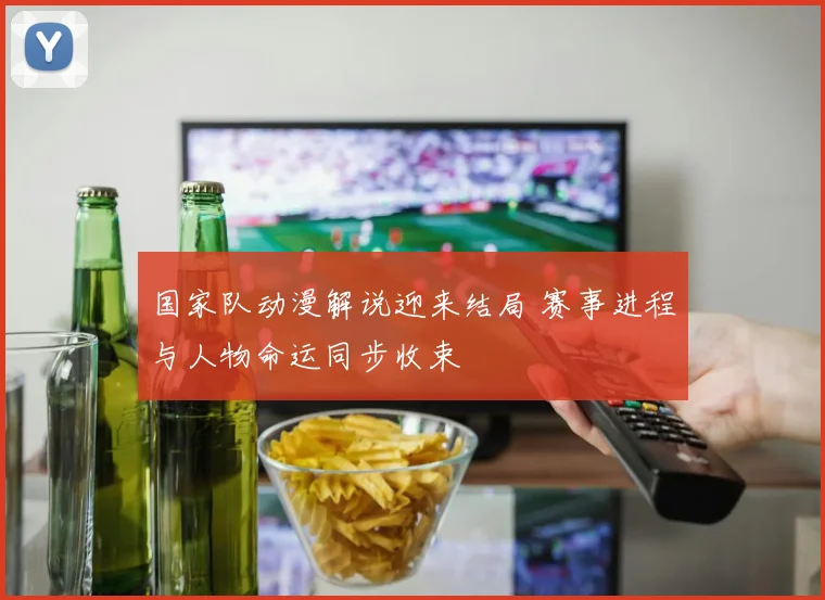 国家队动漫解说迎来结局 赛事进程与人物命运同步收束