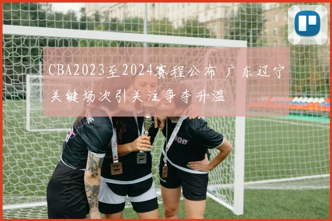 CBA2023至2024赛程公布 广东辽宁关键场次引关注争夺升温