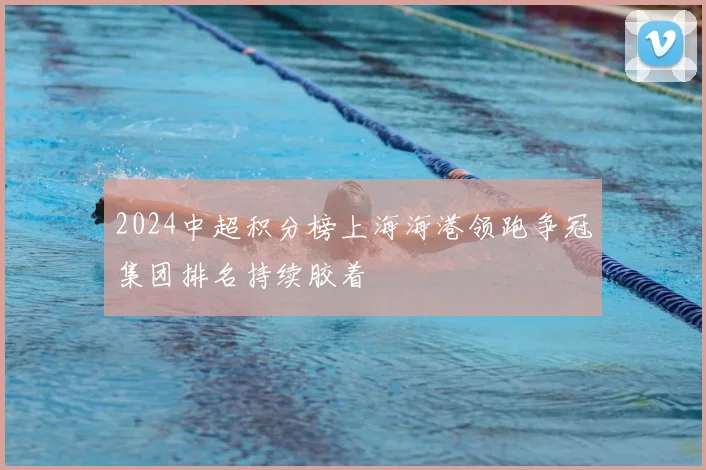 2024中超积分榜上海海港领跑争冠集团排名持续胶着