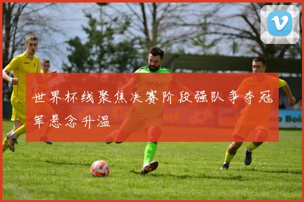 世界杯线聚焦决赛阶段强队争夺冠军悬念升温