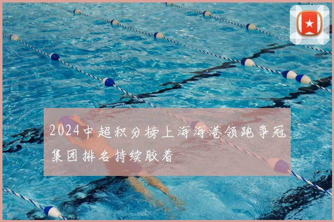 2024中超积分榜上海海港领跑争冠集团排名持续胶着