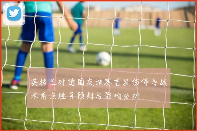 英格兰对德国友谊赛首发伤停与战术看点胜负预判与影响分析