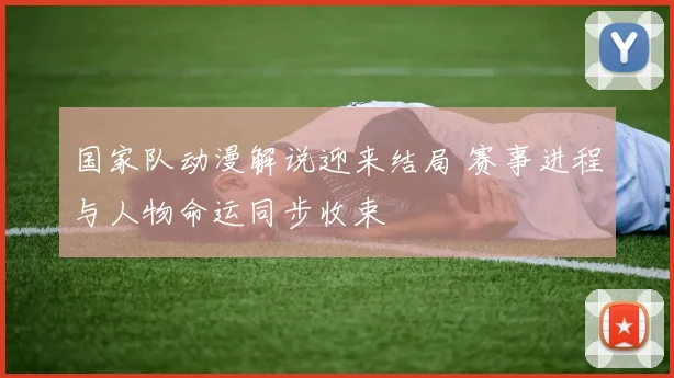 国家队动漫解说迎来结局 赛事进程与人物命运同步收束