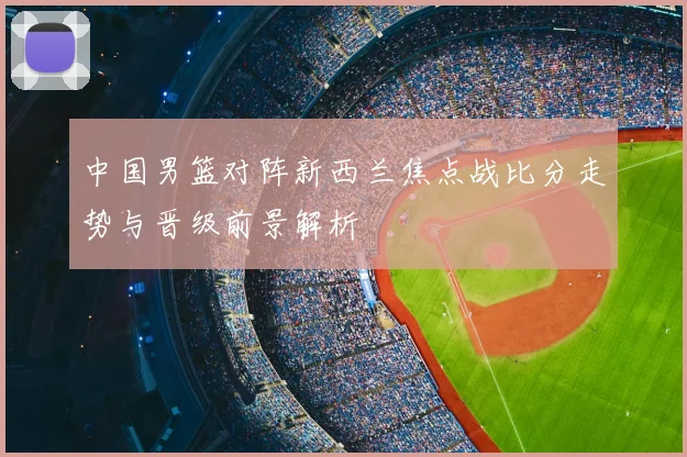 中国男篮对阵新西兰焦点战比分走势与晋级前景解析