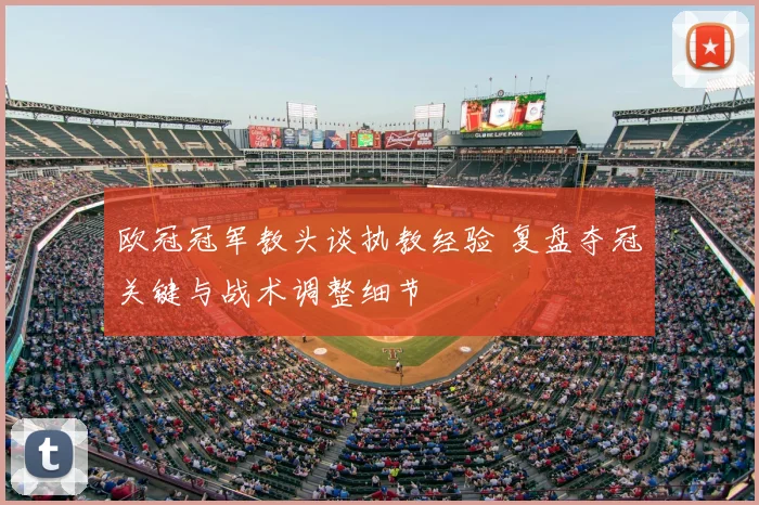 欧冠冠军教头谈执教经验 复盘夺冠关键与战术调整细节