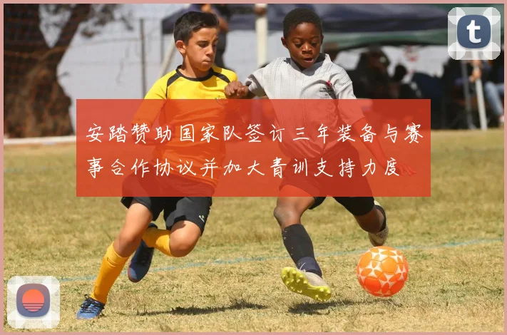 安踏赞助国家队签订三年装备与赛事合作协议并加大青训支持力度