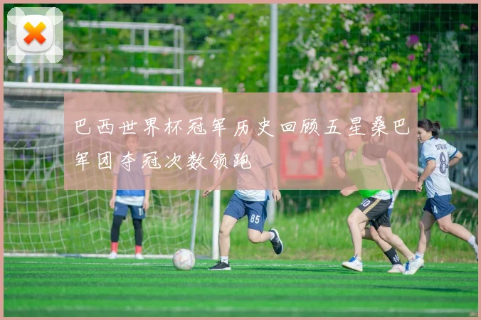 巴西世界杯冠军历史回顾五星桑巴军团夺冠次数领跑