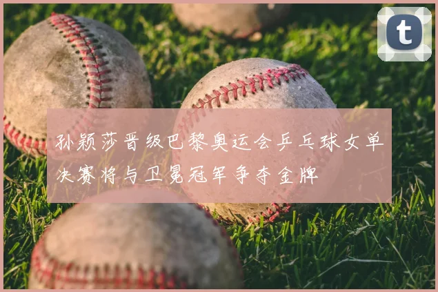 孙颖莎晋级巴黎奥运会乒乓球女单决赛将与卫冕冠军争夺金牌