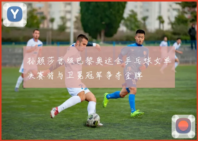 孙颖莎晋级巴黎奥运会乒乓球女单决赛将与卫冕冠军争夺金牌