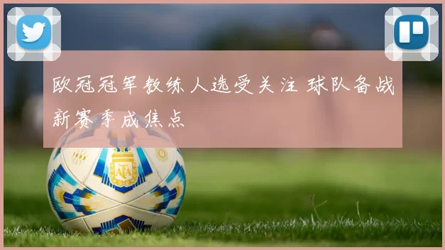 欧冠冠军教练人选受关注 球队备战新赛季成焦点