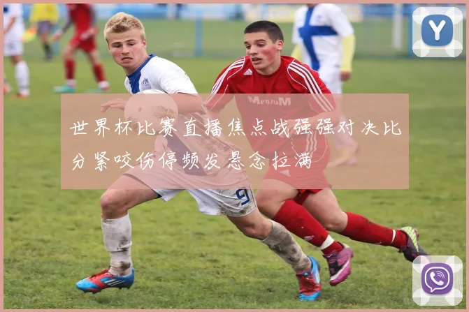 世界杯比赛直播焦点战强强对决比分紧咬伤停频发悬念拉满